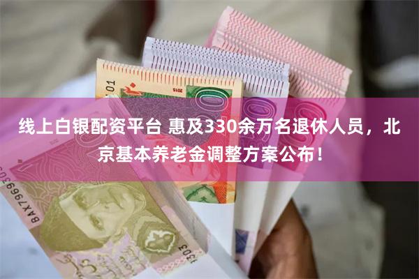 线上白银配资平台 惠及330余万名退休人员，北京基本养老金调整方案公布！