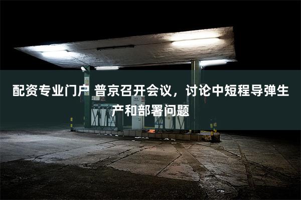 配资专业门户 普京召开会议，讨论中短程导弹生产和部署问题