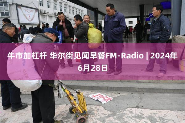 牛市加杠杆 华尔街见闻早餐FM-Radio | 2024年6月28日