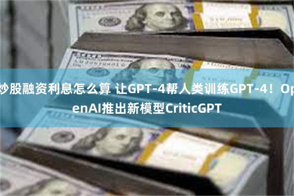 炒股融资利息怎么算 让GPT-4帮人类训练GPT-4！OpenAI推出新模型CriticGPT