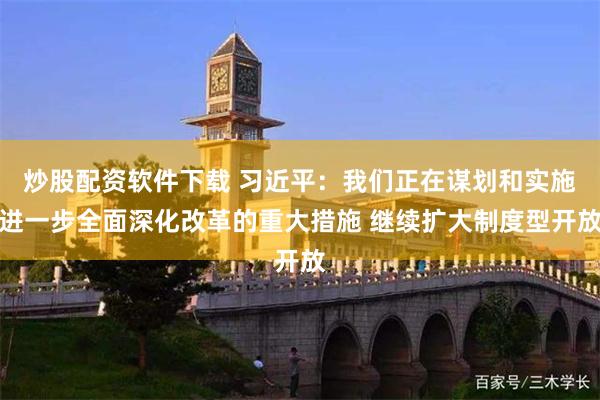 炒股配资软件下载 习近平：我们正在谋划和实施进一步全面深化改革的重大措施 继续扩大制度型开放