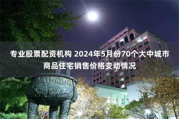 专业股票配资机构 2024年5月份70个大中城市商品住宅销售价格变动情况