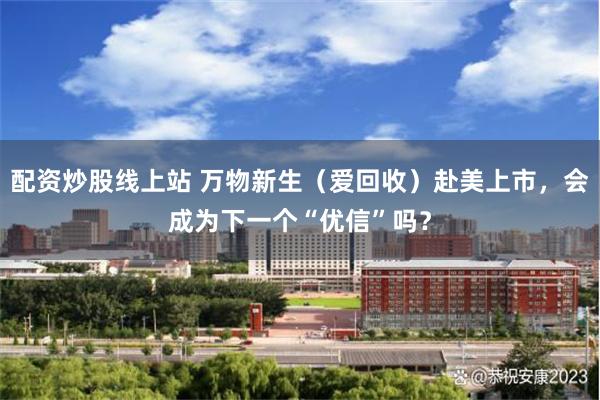 配资炒股线上站 万物新生（爱回收）赴美上市，会成为下一个“优信”吗？