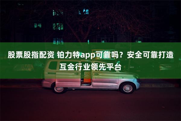 股票股指配资 铂力特app可靠吗？安全可靠打造互金行业领先平台