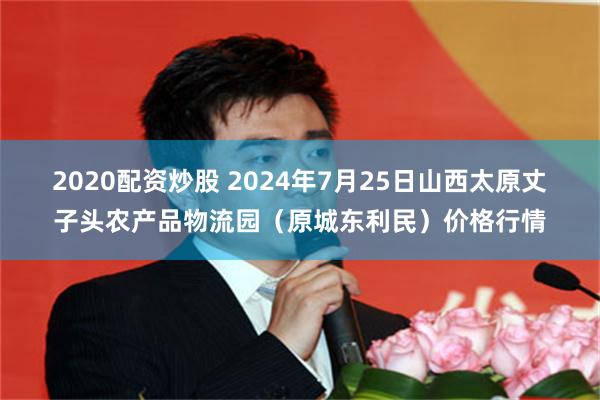 2020配资炒股 2024年7月25日山西太原丈子头农产品物流园（原城东利民）价格行情