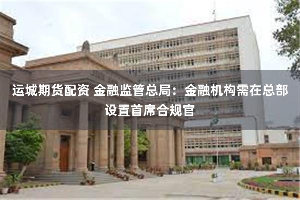 运城期货配资 金融监管总局：金融机构需在总部设置首席合规官