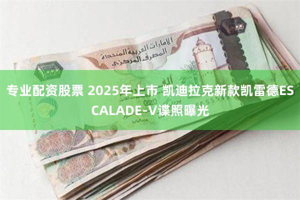 专业配资股票 2025年上市 凯迪拉克新款凯雷德ESCALADE-V谍照曝光