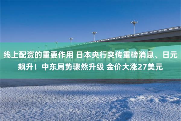 线上配资的重要作用 日本央行突传重磅消息、日元飙升！中东局势骤然升级 金价大涨27美元