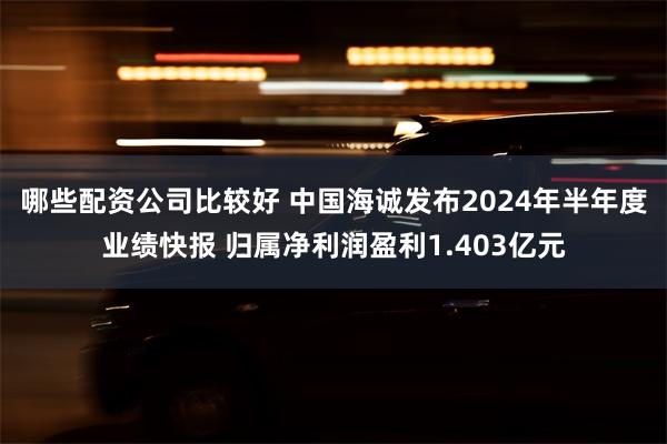 哪些配资公司比较好 中国海诚发布2024年半年度业绩快报 归属净利润盈利1.403亿元