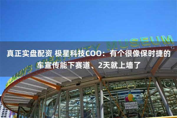 真正实盘配资 极星科技COO：有个很像保时捷的车宣传能下赛道、2天就上墙了