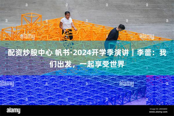 配资炒股中心 帆书·2024开学季演讲｜李蕾：我们出发，一起享受世界