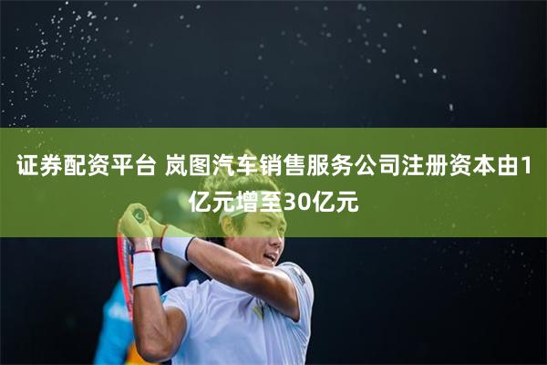 证券配资平台 岚图汽车销售服务公司注册资本由1亿元增至30亿元