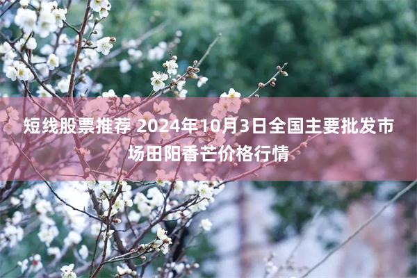 短线股票推荐 2024年10月3日全国主要批发市场田阳香芒价格行情