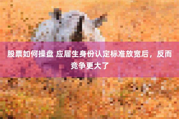 股票如何操盘 应届生身份认定标准放宽后，反而竞争更大了