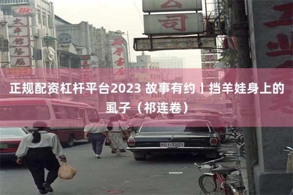 正规配资杠杆平台2023 故事有约丨挡羊娃身上的虱子（祁连卷）