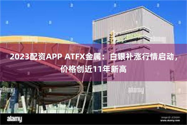 2023配资APP ATFX金属：白银补涨行情启动，价格创近11年新高