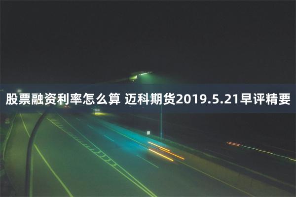 股票融资利率怎么算 迈科期货2019.5.21早评精要