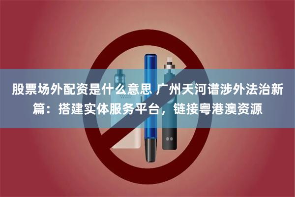 股票场外配资是什么意思 广州天河谱涉外法治新篇：搭建实体服务平台，链接粤港澳资源