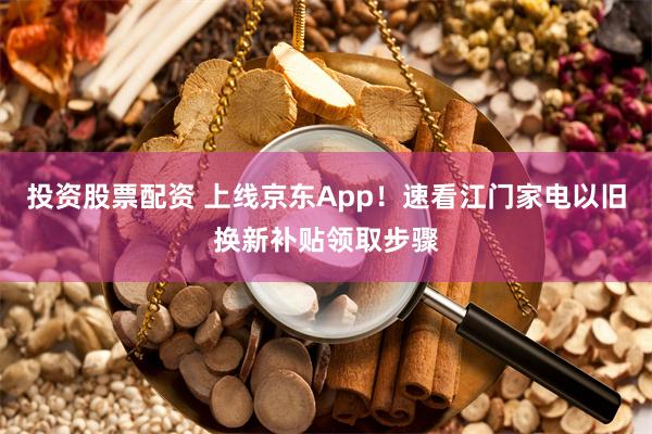 投资股票配资 上线京东App！速看江门家电以旧换新补贴领取步骤