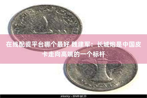 在线配资平台哪个最好 魏建军：长城炮是中国皮卡走向高端的一个标杆