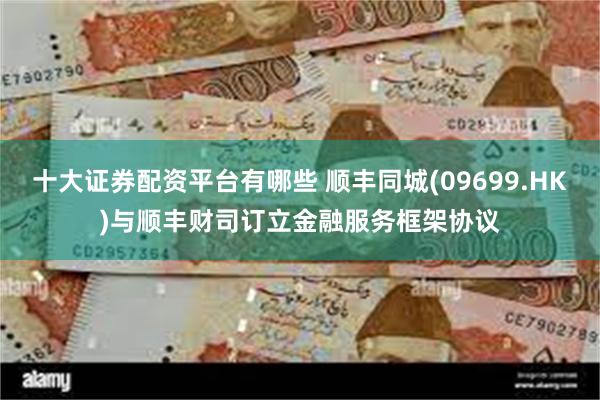 十大证券配资平台有哪些 顺丰同城(09699.HK)与顺丰财司订立金融服务框架协议