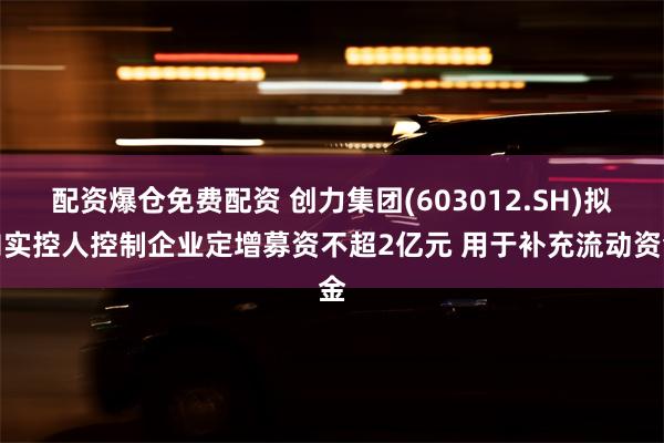 配资爆仓免费配资 创力集团(603012.SH)拟向实控人控制企业定增募资不超2亿元 用于补充流动资金