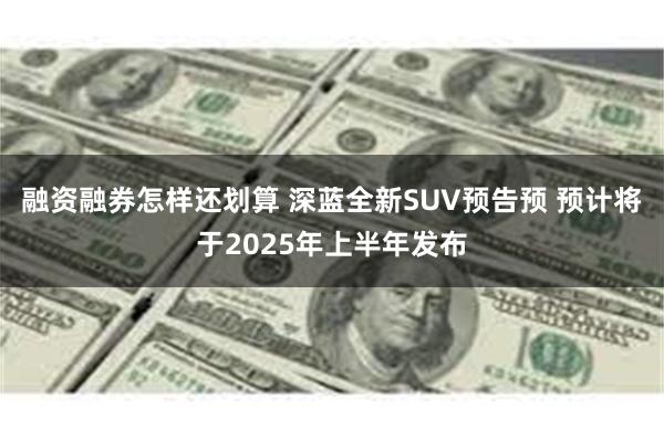 融资融券怎样还划算 深蓝全新SUV预告预 预计将于2025年上半年发布