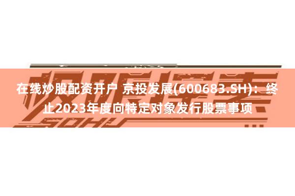 在线炒股配资开户 京投发展(600683.SH)：终止2023年度向特定对象发行股票事项