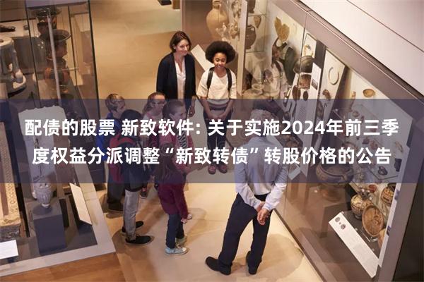 配债的股票 新致软件: 关于实施2024年前三季度权益分派调整“新致转债”转股价格的公告