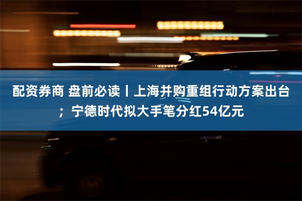 配资券商 盘前必读丨上海并购重组行动方案出台；宁德时代拟大手笔分红54亿元