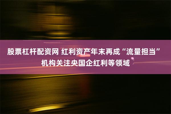 股票杠杆配资网 红利资产年末再成“流量担当” 机构关注央国企红利等领域