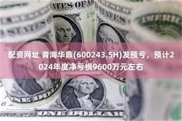 配资网址 青海华鼎(600243.SH)发预亏，预计2024年度净亏损9600万元左右