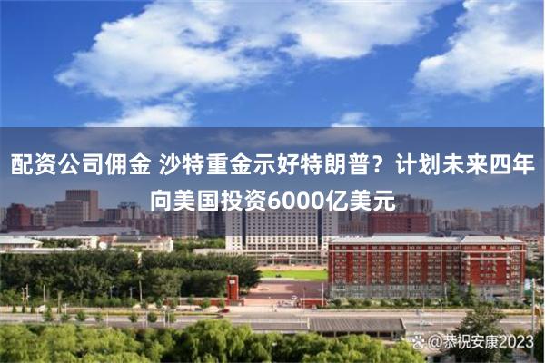 配资公司佣金 沙特重金示好特朗普？计划未来四年向美国投资6000亿美元