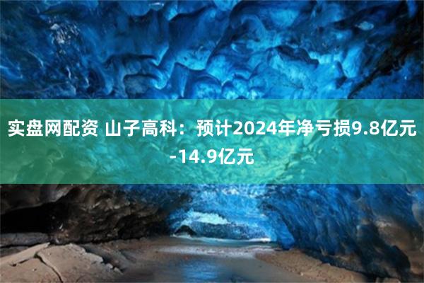 实盘网配资 山子高科：预计2024年净亏损9.8亿元-14.9亿元