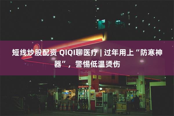 短线炒股配资 QIQI聊医疗 | 过年用上“防寒神器”，警惕低温烫伤