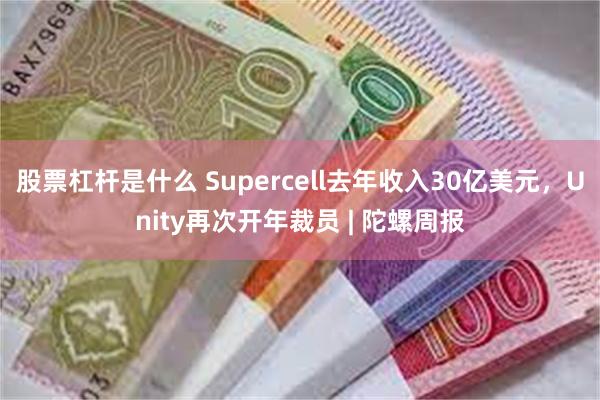 股票杠杆是什么 Supercell去年收入30亿美元，Unity再次开年裁员 | 陀螺周报