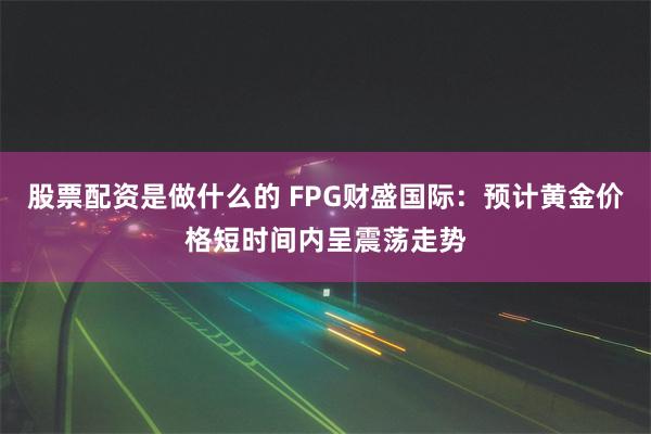 股票配资是做什么的 FPG财盛国际：预计黄金价格短时间内呈震荡走势