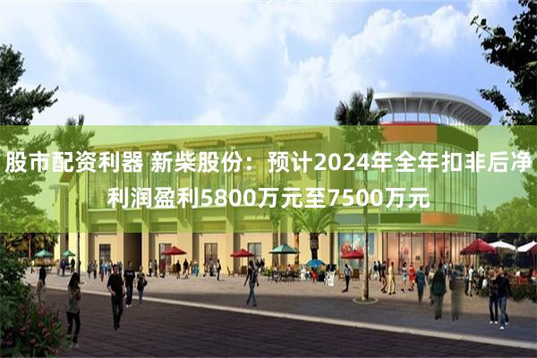 股市配资利器 新柴股份：预计2024年全年扣非后净利润盈利5800万元至7500万元